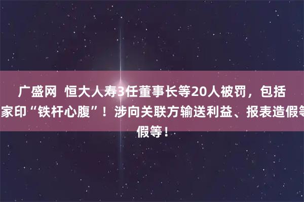 广盛网  恒大人寿3任董事长等20人被罚，包括许家印“铁杆心腹”！涉向关联方输送利益、报表造假等！