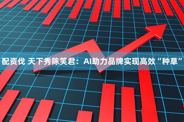 配资伐 天下秀陈笑君：AI助力品牌实现高效“种草”