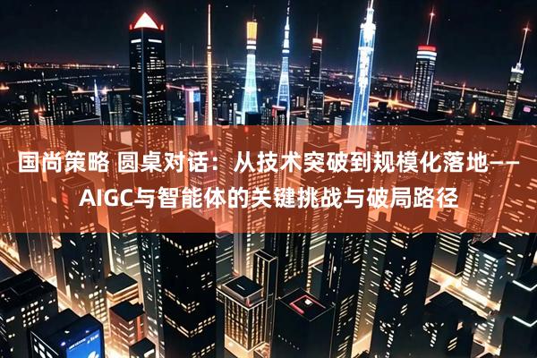 国尚策略 圆桌对话：从技术突破到规模化落地——AIGC与智能体的关键挑战与破局路径