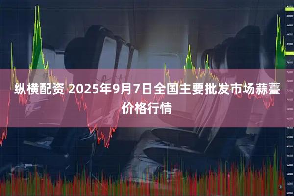 纵横配资 2025年9月7日全国主要批发市场蒜薹价格行情