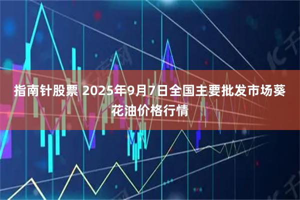 指南针股票 2025年9月7日全国主要批发市场葵花油价格行情