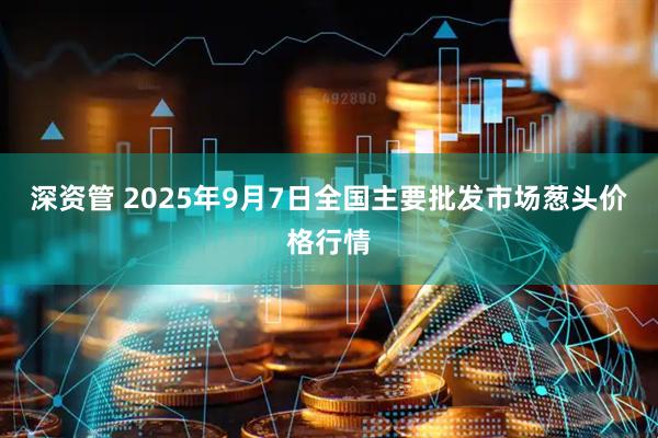 深资管 2025年9月7日全国主要批发市场葱头价格行情