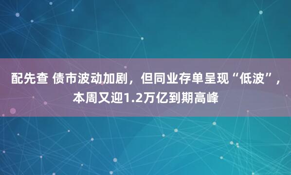 配先查 债市波动加剧，但同业存单呈现“低波”，本周又迎1.2万亿到期高峰