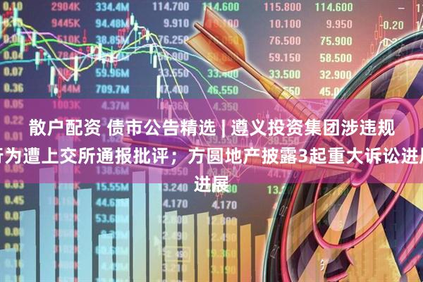 散户配资 债市公告精选 | 遵义投资集团涉违规行为遭上交所通报批评；方圆地产披露3起重大诉讼进展