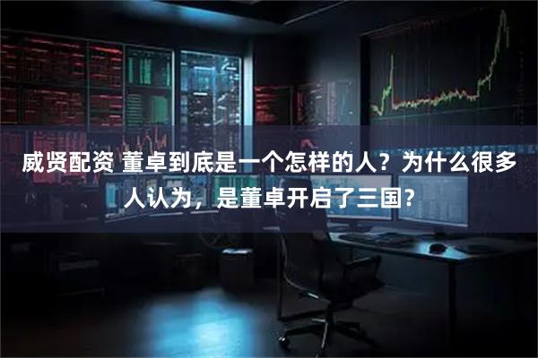 威贤配资 董卓到底是一个怎样的人？为什么很多人认为，是董卓开启了三国？