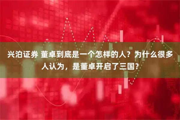 兴泊证券 董卓到底是一个怎样的人？为什么很多人认为，是董卓开启了三国？