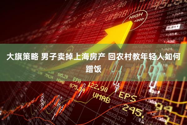 大旗策略 男子卖掉上海房产 回农村教年轻人如何蹭饭