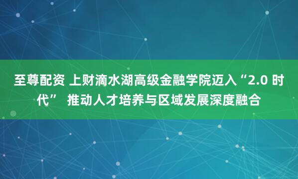 至尊配资 上财滴水湖高级金融学院迈入“2.0 时代”  推动人才培养与区域发展深度融合