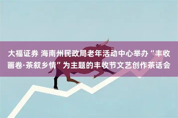 大福证券 海南州民政局老年活动中心举办“丰收画卷·茶叙乡情”为主题的丰收节文艺创作茶话会