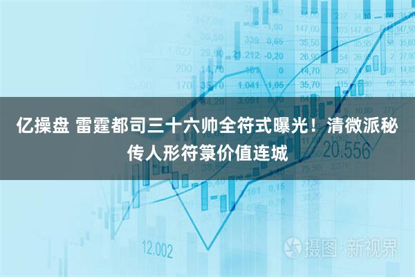 亿操盘 雷霆都司三十六帅全符式曝光！清微派秘传人形符箓价值连城