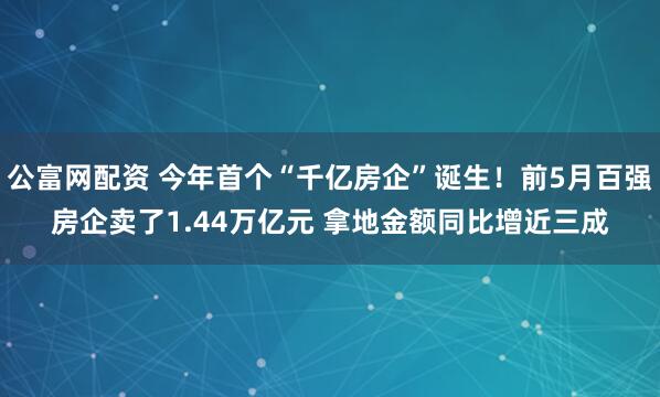 公富网配资 今年首个“千亿房企”诞生！前5月百强房企卖了1.44万亿元 拿地金额同比增近三成