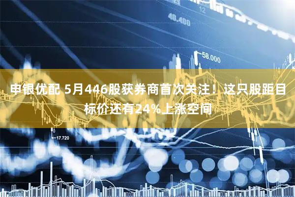 申银优配 5月446股获券商首次关注！这只股距目标价还有24%上涨空间