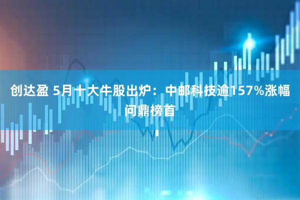 创达盈 5月十大牛股出炉：中邮科技逾157%涨幅问鼎榜首