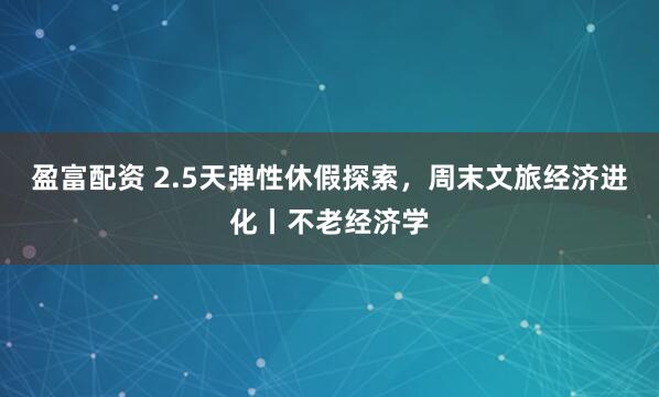盈富配资 2.5天弹性休假探索，周末文旅经济进化丨不老经济学