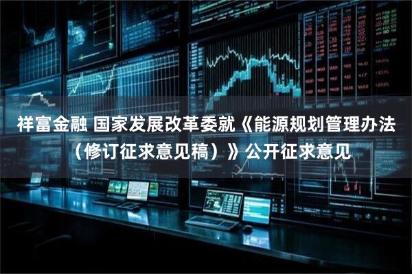祥富金融 国家发展改革委就《能源规划管理办法 （修订征求意见稿）》公开征求意见