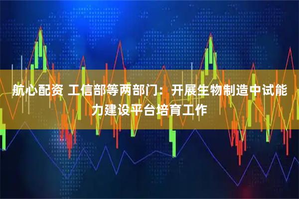 航心配资 工信部等两部门：开展生物制造中试能力建设平台培育工作