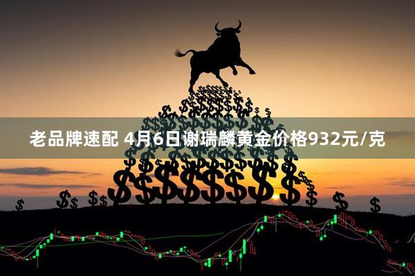 老品牌速配 4月6日谢瑞麟黄金价格932元/克
