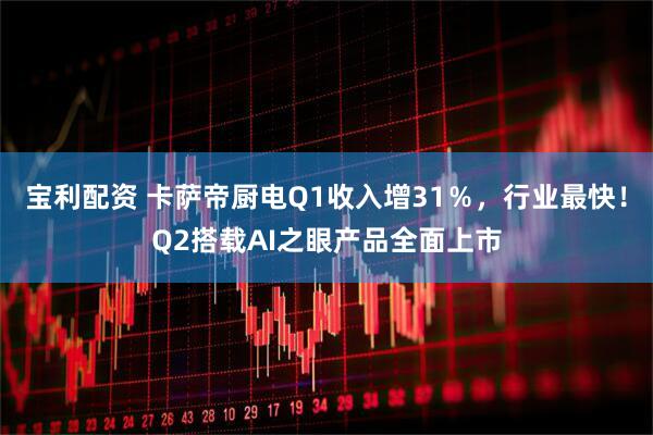 宝利配资 卡萨帝厨电Q1收入增31％，行业最快！Q2搭载AI之眼产品全面上市