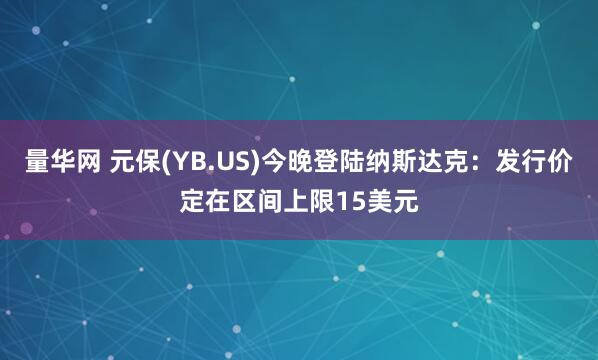 量华网 元保(YB.US)今晚登陆纳斯达克：发行价定在区间上限15美元