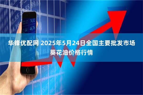 华锋优配网 2025年5月24日全国主要批发市场葵花油价格行情