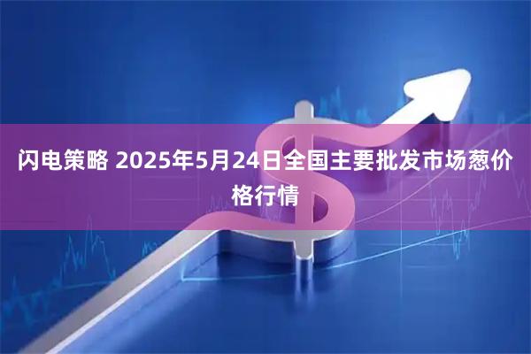 闪电策略 2025年5月24日全国主要批发市场葱价格行情
