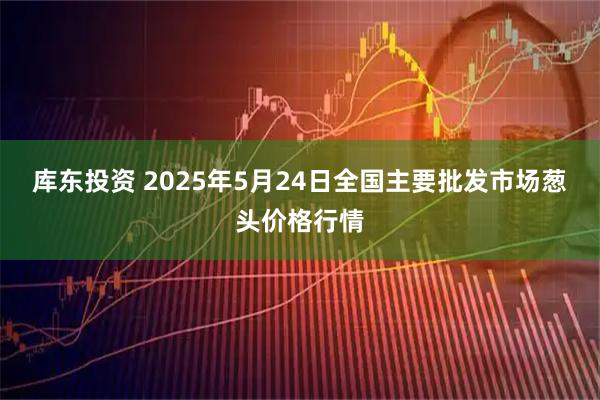 库东投资 2025年5月24日全国主要批发市场葱头价格行情