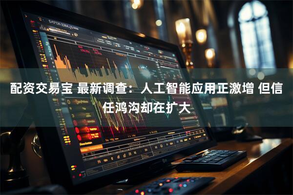 配资交易宝 最新调查：人工智能应用正激增 但信任鸿沟却在扩大