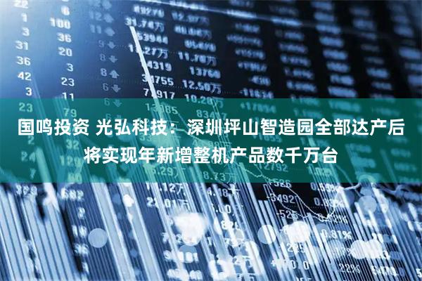国鸣投资 光弘科技：深圳坪山智造园全部达产后将实现年新增整机产品数千万台