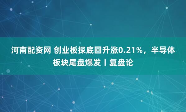 河南配资网 创业板探底回升涨0.21%，半导体板块尾盘爆发丨复盘论