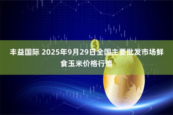 丰益国际 2025年9月29日全国主要批发市场鲜食玉米价格行情