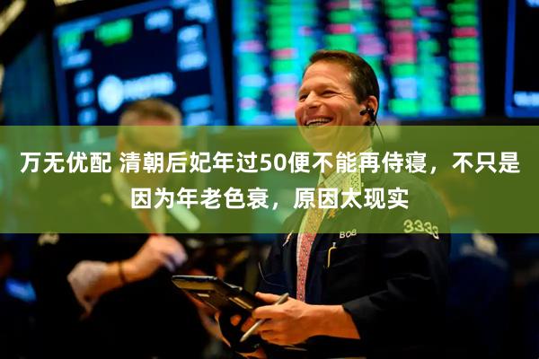 万无优配 清朝后妃年过50便不能再侍寝，不只是因为年老色衰，原因太现实