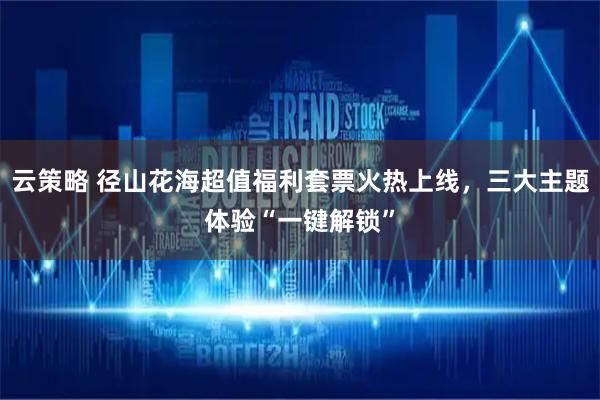 云策略 径山花海超值福利套票火热上线，三大主题体验“一键解锁”