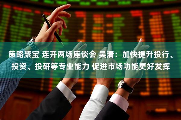 策略聚宝 连开两场座谈会 吴清：加快提升投行、投资、投研等专业能力 促进市场功能更好发挥