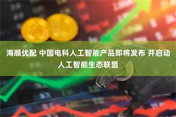 海顺优配 中国电科人工智能产品即将发布 并启动人工智能生态联盟