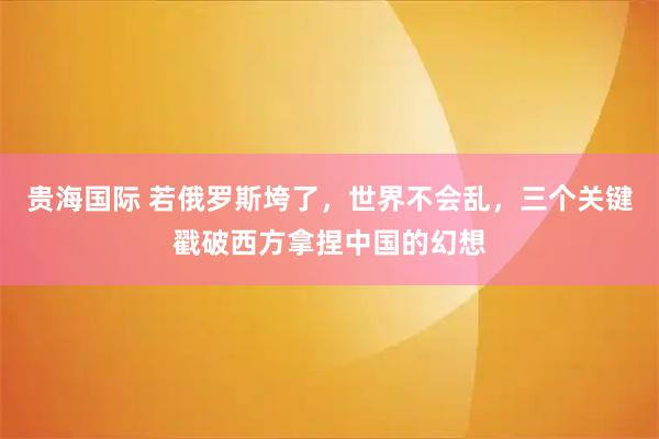 贵海国际 若俄罗斯垮了,世界不会乱,三个关键戳破西方拿捏中国的幻想