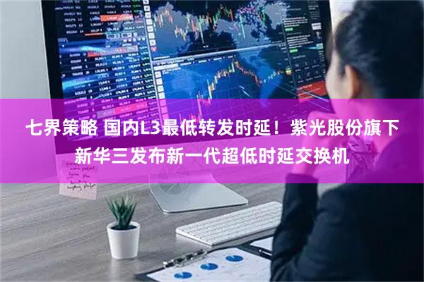 七界策略 国内L3最低转发时延！紫光股份旗下新华三发布新一代超低时延交换机