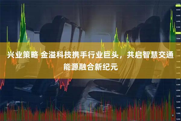 兴业策略 金溢科技携手行业巨头，共启智慧交通能源融合新纪元