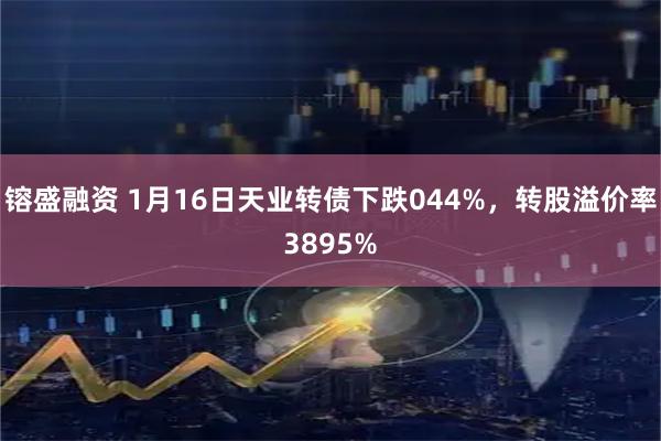 镕盛融资 1月16日天业转债下跌044%，转股溢价率3895%