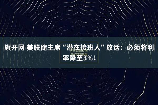 旗开网 美联储主席“潜在接班人”放话：必须将利率降至3%！