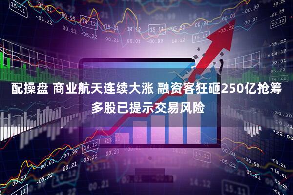 配操盘 商业航天连续大涨 融资客狂砸250亿抢筹 多股已提示交易风险