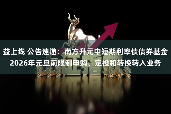 益上线 公告速递：南方升元中短期利率债债券基金2026年元旦前限制申购、定投和转换转入业务