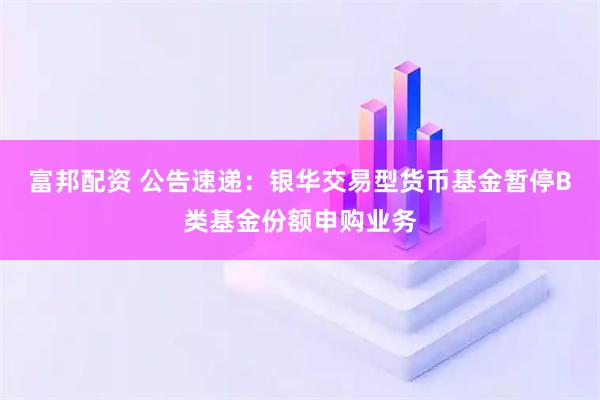 富邦配资 公告速递：银华交易型货币基金暂停B类基金份额申购业务