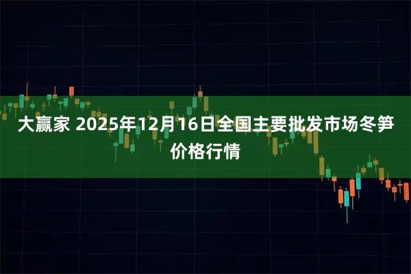 大赢家 2025年12月16日全国主要批发市场冬笋价格行情