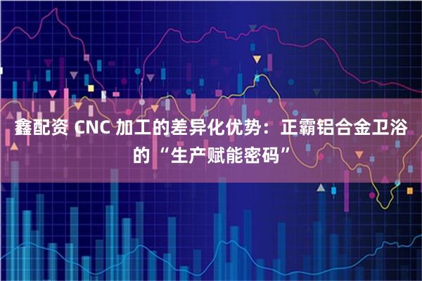 鑫配资 CNC 加工的差异化优势：正霸铝合金卫浴的 “生产赋能密码”