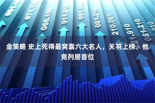金策略 史上死得最窝囊六大名人，关羽上榜，他竟列居首位