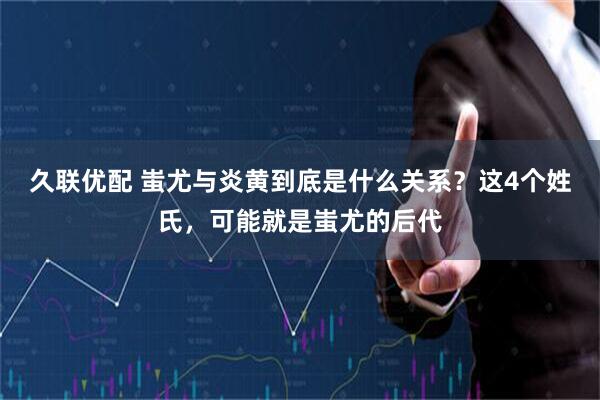 久联优配 蚩尤与炎黄到底是什么关系?这4个姓氏,可能就是蚩尤的后代