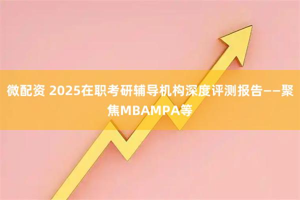微配资 2025在职考研辅导机构深度评测报告——聚焦MBAMPA等