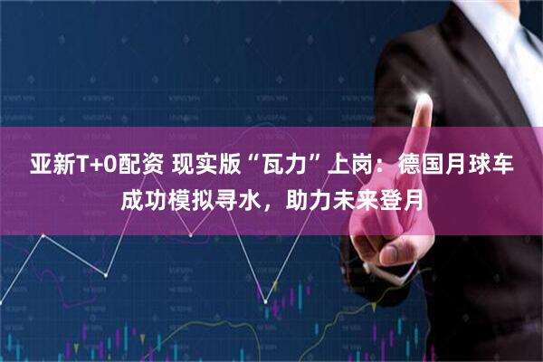 亚新T+0配资 现实版“瓦力”上岗:德国月球车成功模拟寻水,助力未来登月