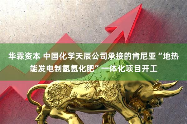 华霖资本 中国化学天辰公司承接的肯尼亚“地热能发电制氢氨化肥”一体化项目开工