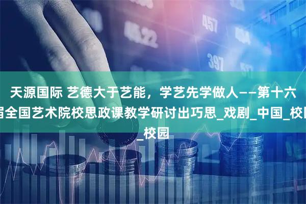 天源国际 艺德大于艺能,学艺先学做人——第十六届全国艺术院校思政课教学研讨出巧思_戏剧_中国_校园